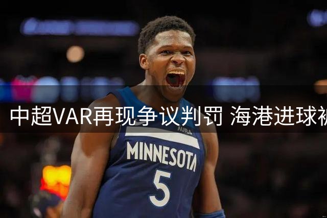 中超VAR再现争议判罚 海港进球被吹泰山球员逃红引两队冲突