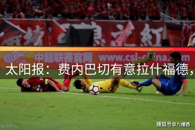 太阳报：费内巴切有意拉什福德，若他愿加盟俱乐部准备砸钱