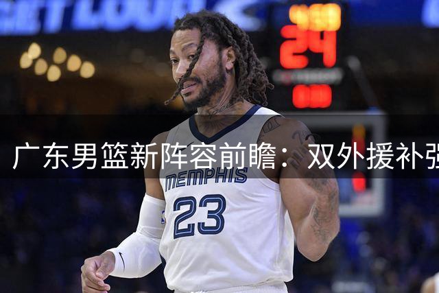 广东男篮新阵容前瞻：双外援补强关键位置，周鹏回归将成新赛季X因素