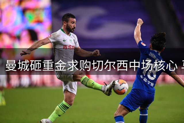 曼城砸重金求购切尔西中场核心 马雷斯卡力主引进旧将补强