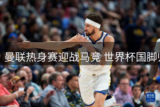 曼联热身赛迎战马竞 世界杯国脚归队四新人遭弃
