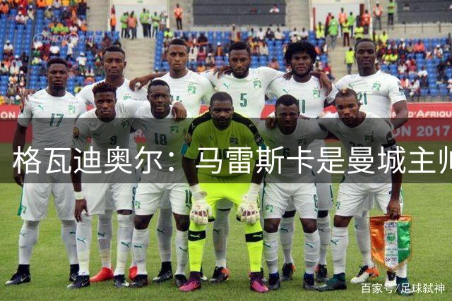 格瓦迪奥尔：马雷斯卡是曼城主帅合适人选 迪亚斯是队内核心领袖