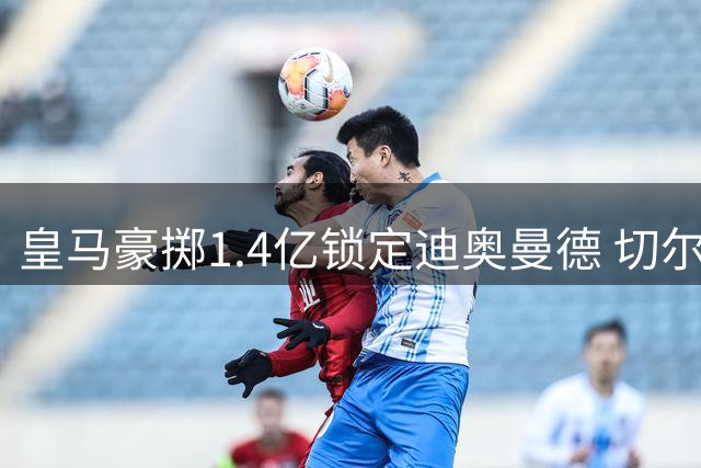 皇马豪掷1.4亿锁定迪奥曼德 切尔西即将敲定左后卫强援