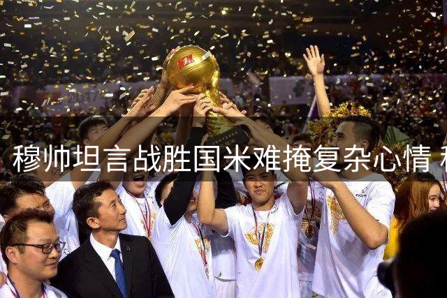 穆帅坦言战胜国米难掩复杂心情 称欧冠征程才刚开始