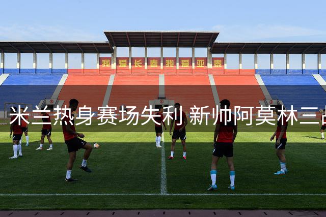 米兰热身赛场失利 新帅阿莫林三战未捷待考验