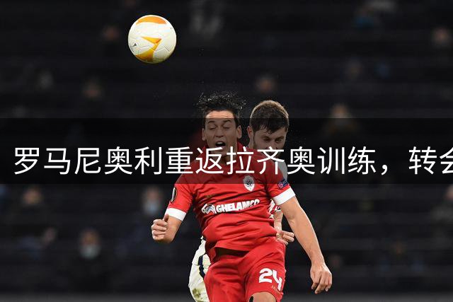 罗马尼奥利重返拉齐奥训练，转会命运何去何从备受关注