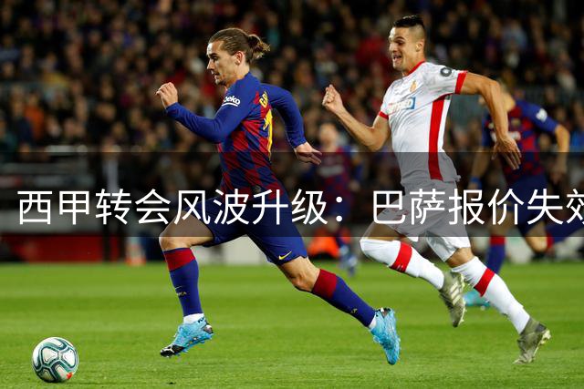 西甲转会风波升级：巴萨报价失效后马竞启动法律战 阿尔瓦雷斯前途未卜