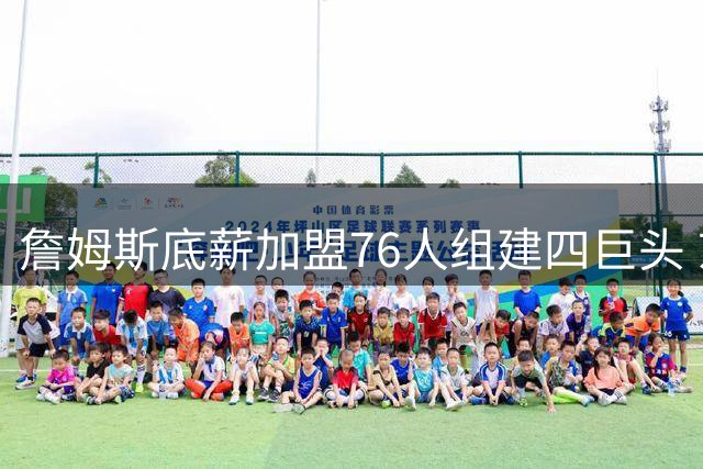 詹姆斯底薪加盟76人组建四巨头 东部格局或将重塑