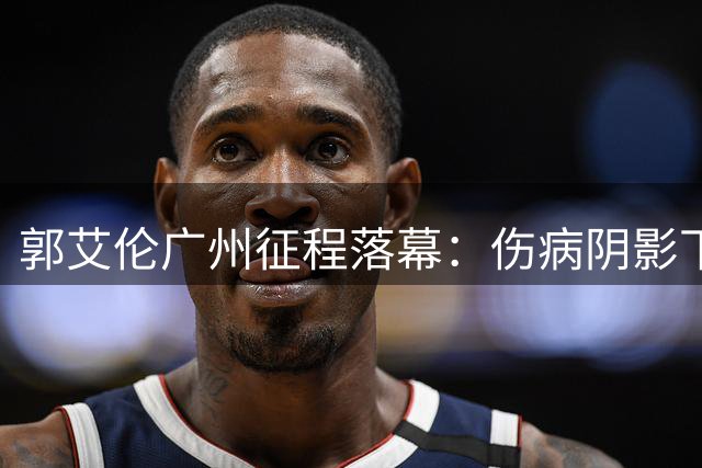 郭艾伦广州征程落幕：伤病阴影下的璀璨瞬间