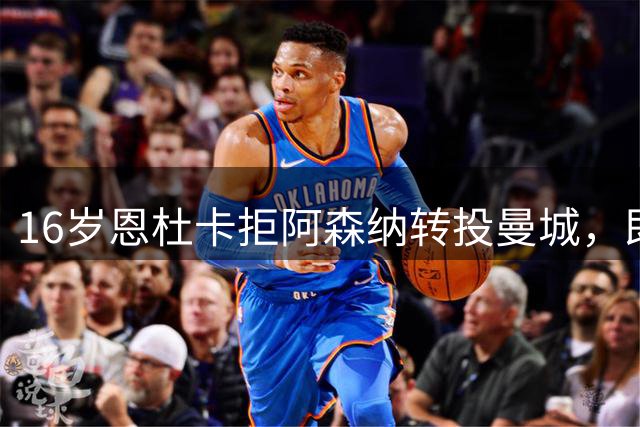 16岁恩杜卡拒阿森纳转投曼城，即将体检加盟